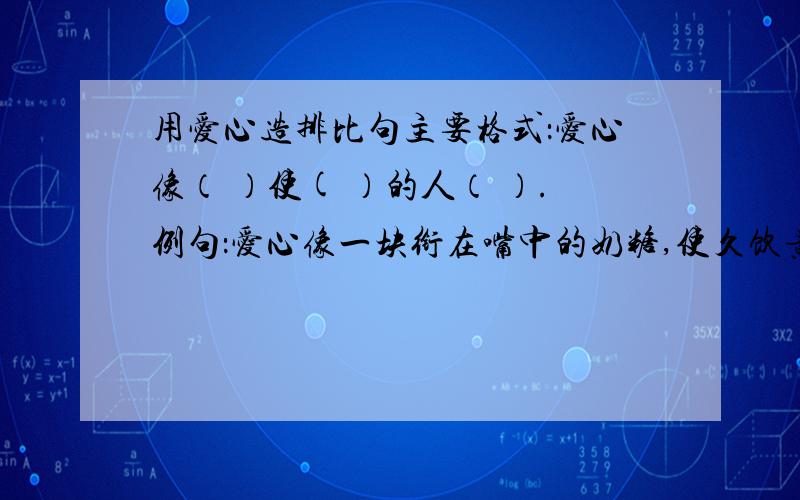 用爱心造排比句主要格式：爱心像（ ）使( ）的人（ ）.例句：爱心像一块衔在嘴中的奶糖,使久饮黄莲的人,感受到生活的甘甜