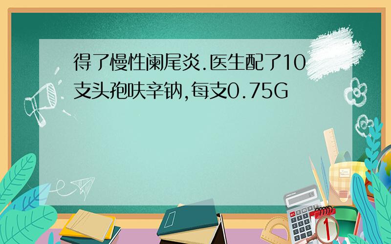 得了慢性阑尾炎.医生配了10支头孢呋辛钠,每支0.75G