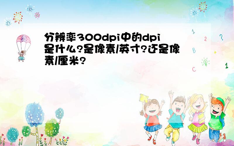 分辨率300dpi中的dpi是什么?是像素/英寸?还是像素/厘米?