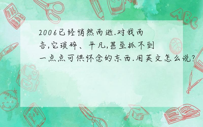 2006已经悄然而逝.对我而言,它琐碎、平凡,甚至抓不到一点点可供怀念的东西.用英文怎么说?