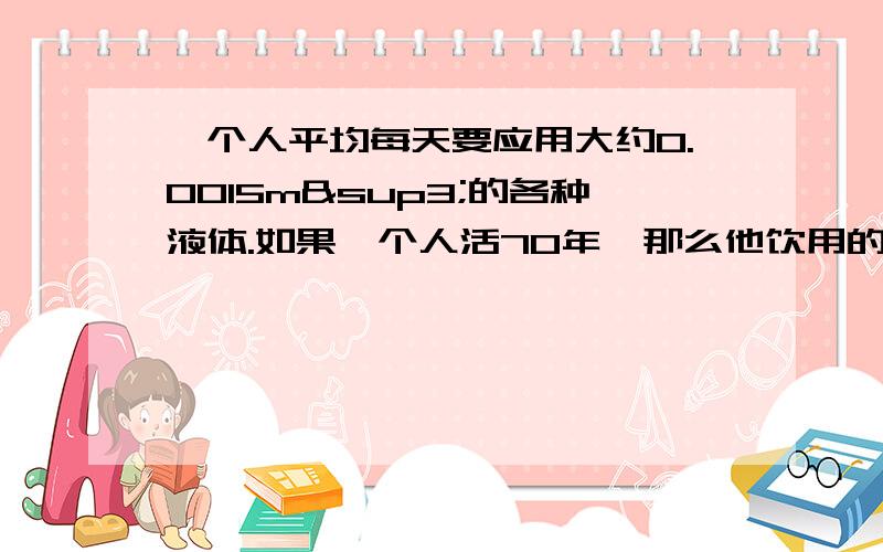 一个人平均每天要应用大约0.0015m³的各种液体.如果一个人活70年,那么他饮用的液体总量大约为