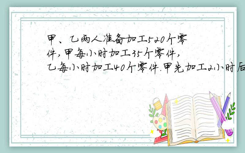 甲、乙两人准备加工520个零件,甲每小时加工35个零件,乙每小时加工40个零件.甲先加工2小时后,乙才开...