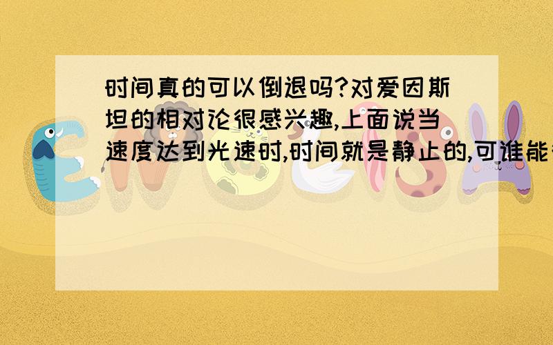 时间真的可以倒退吗?对爱因斯坦的相对论很感兴趣,上面说当速度达到光速时,时间就是静止的,可谁能告诉我为什么是光速?如果超