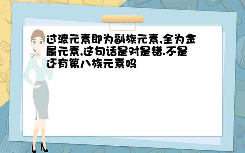 过渡元素即为副族元素,全为金属元素,这句话是对是错.不是还有第八族元素吗