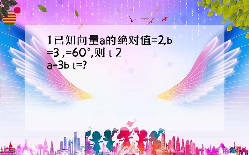 1已知向量a的绝对值=2,b=3 ,=60°,则 l 2a-3b l=?