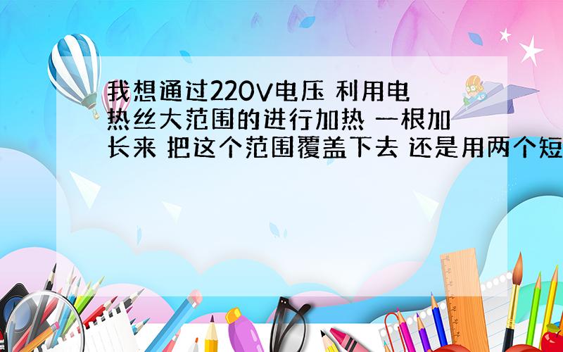 我想通过220V电压 利用电热丝大范围的进行加热 一根加长来 把这个范围覆盖下去 还是用两个短一点的来覆盖?一定要保证产