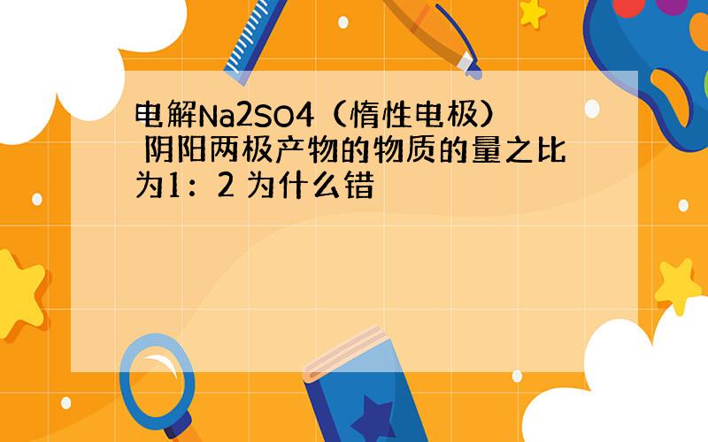 电解Na2SO4（惰性电极） 阴阳两极产物的物质的量之比为1：2 为什么错