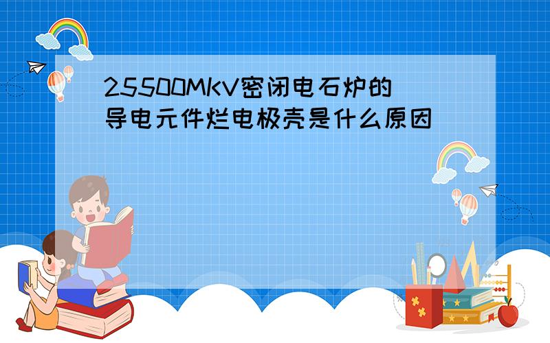 25500MKV密闭电石炉的导电元件烂电极壳是什么原因