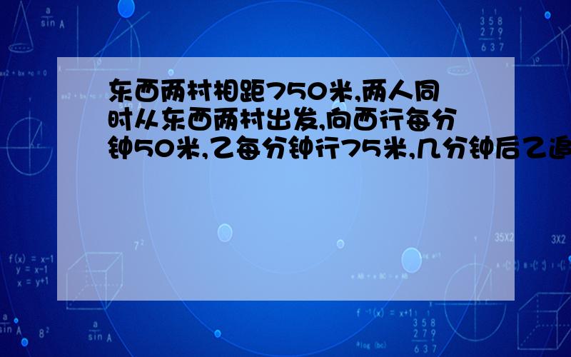 东西两村相距750米,两人同时从东西两村出发,向西行每分钟50米,乙每分钟行75米,几分钟后乙追上甲?