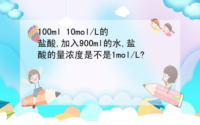 100ml 10mol/L的盐酸,加入900ml的水,盐酸的量浓度是不是1mol/L?