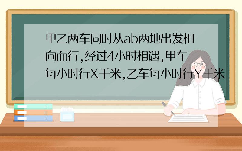 甲乙两车同时从ab两地出发相向而行,经过4小时相遇,甲车每小时行X千米,乙车每小时行Y千米