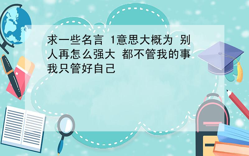 求一些名言 1意思大概为 别人再怎么强大 都不管我的事 我只管好自己