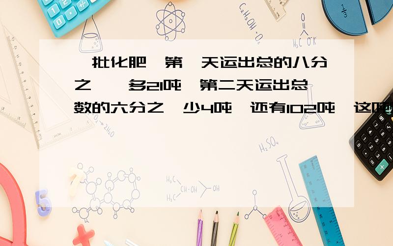 一批化肥,第一天运出总的八分之一,多21吨,第二天运出总数的六分之一少4吨,还有102吨,这吨煤多少吨