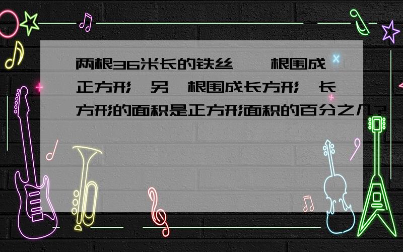 两根36米长的铁丝,一根围成正方形,另一根围成长方形,长方形的面积是正方形面积的百分之几?