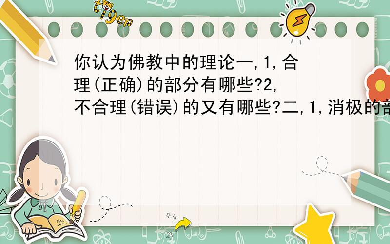 你认为佛教中的理论一,1,合理(正确)的部分有哪些?2,不合理(错误)的又有哪些?二,1,消极的部分有哪些?2,积极的部