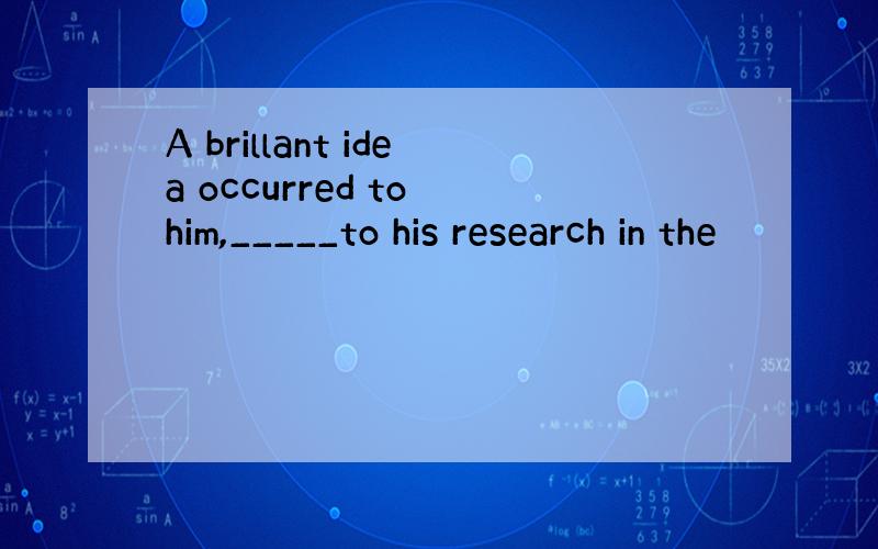 A brillant idea occurred to him,_____to his research in the