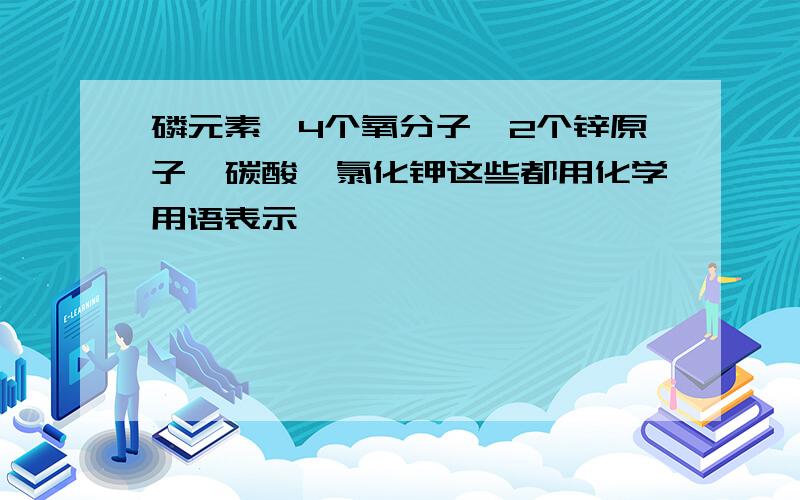 磷元素,4个氧分子,2个锌原子,碳酸,氯化钾这些都用化学用语表示