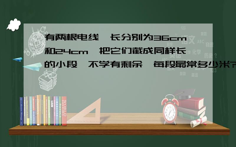 有两根电线,长分别为36cm和24cm,把它们截成同样长的小段,不学有剩余,每段最常多少米?