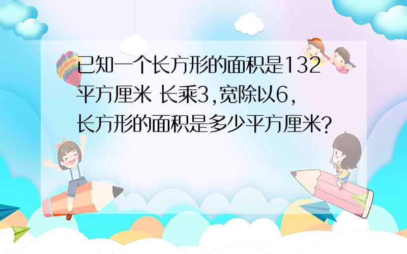 已知一个长方形的面积是132平方厘米 长乘3,宽除以6,长方形的面积是多少平方厘米?