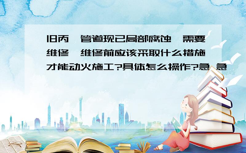 旧丙烷管道现已局部腐蚀,需要维修,维修前应该采取什么措施才能动火施工?具体怎么操作?急 急