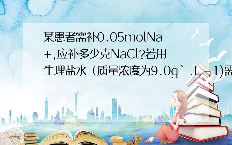 某患者需补0.05molNa+,应补多少克NaCl?若用生理盐水（质量浓度为9.0g`.L-1)需多少毫升?