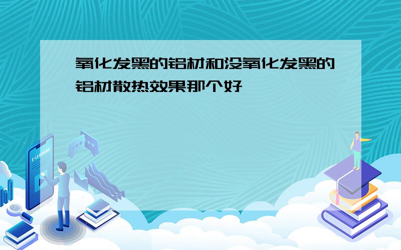 氧化发黑的铝材和没氧化发黑的铝材散热效果那个好