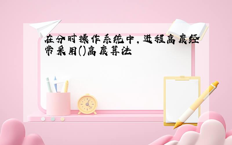 在分时操作系统中,进程高度经常采用()高度算法