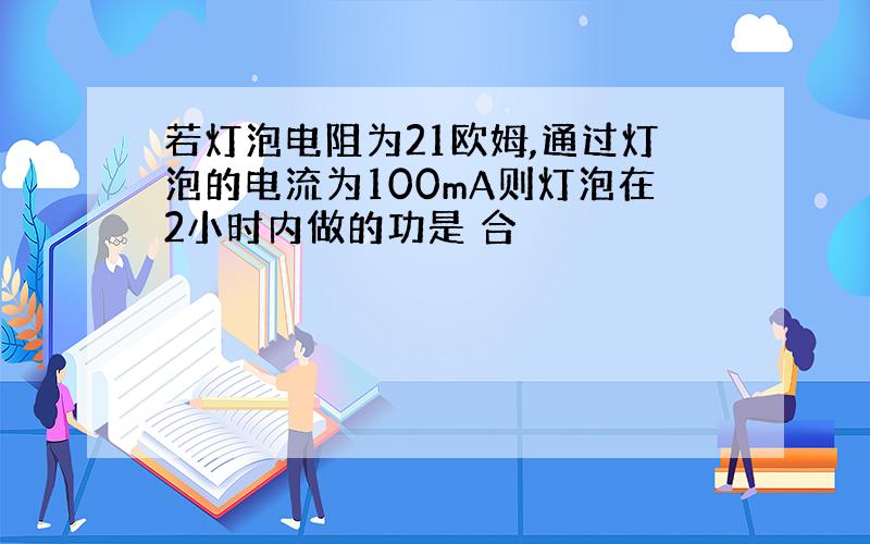 若灯泡电阻为21欧姆,通过灯泡的电流为100mA则灯泡在2小时内做的功是 合