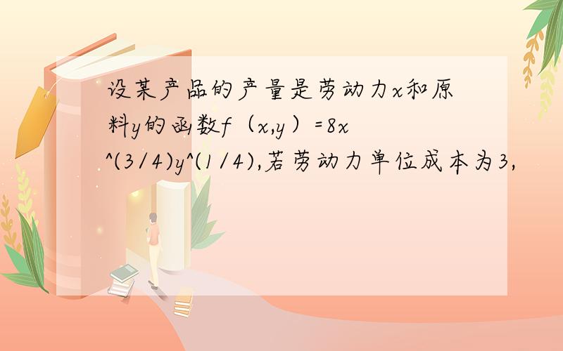 设某产品的产量是劳动力x和原料y的函数f（x,y）=8x^(3/4)y^(1/4),若劳动力单位成本为3,