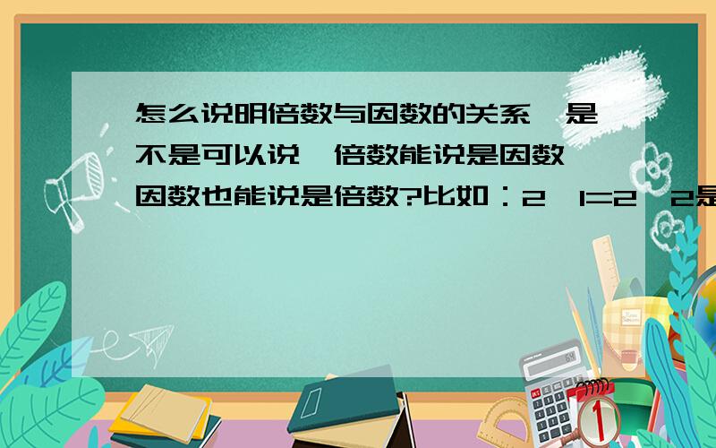 怎么说明倍数与因数的关系,是不是可以说,倍数能说是因数,因数也能说是倍数?比如：2×1=2,2是2和1的倍数；那么同样是