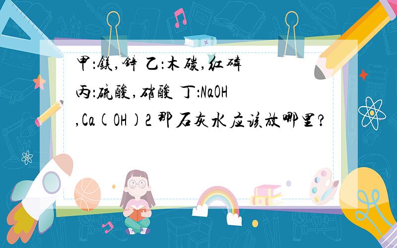 甲：镁,锌 乙：木碳,红磷 丙：硫酸,硝酸 丁：NaOH,Ca(OH)2 那石灰水应该放哪里?