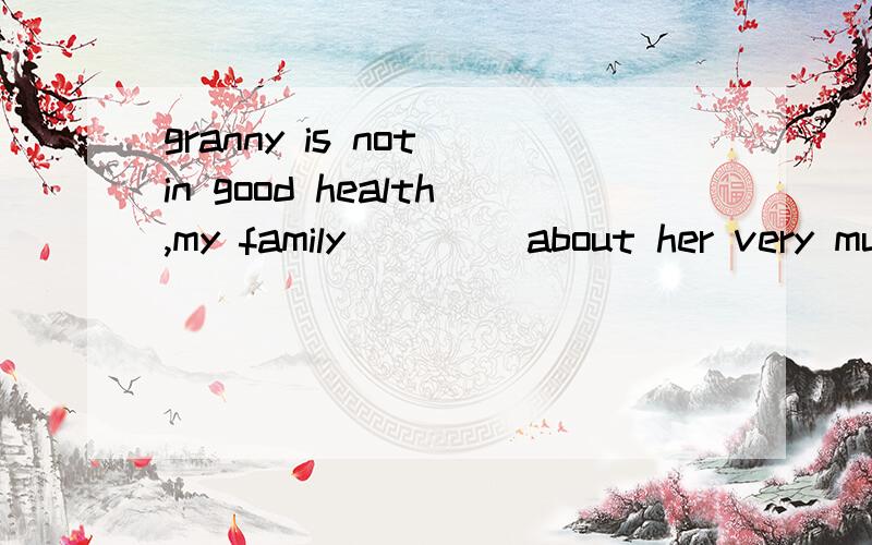 granny is not in good health,my family ____about her very mu