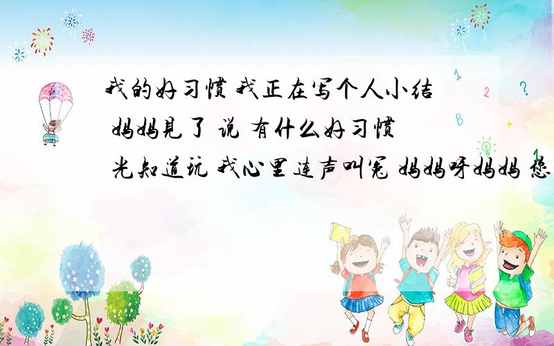 我的好习惯 我正在写个人小结 妈妈见了 说 有什么好习惯 光知道玩 我心里连声叫冤 妈妈呀妈妈 您难道还不知道我的好习惯