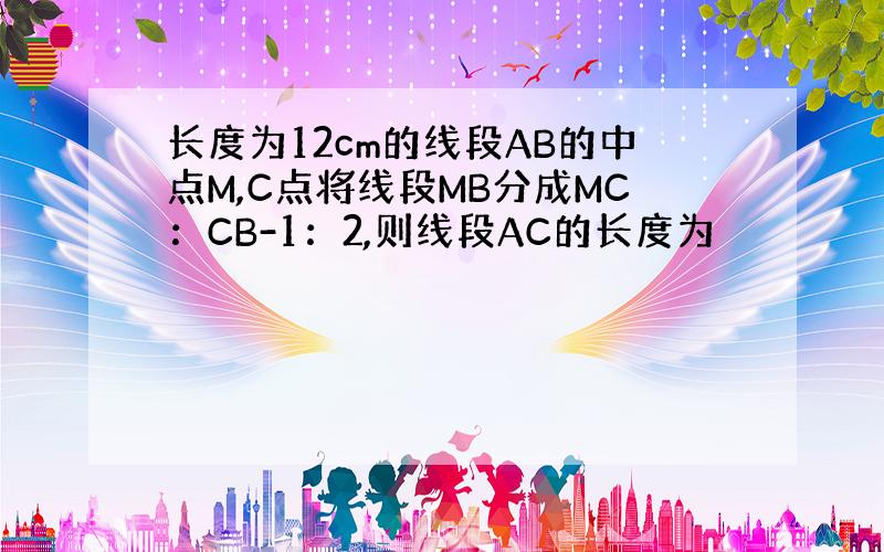 长度为12cm的线段AB的中点M,C点将线段MB分成MC：CB-1：2,则线段AC的长度为