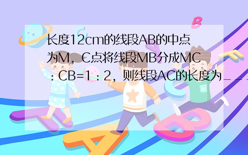 长度12cm的线段AB的中点为M，C点将线段MB分成MC：CB=1：2，则线段AC的长度为______．