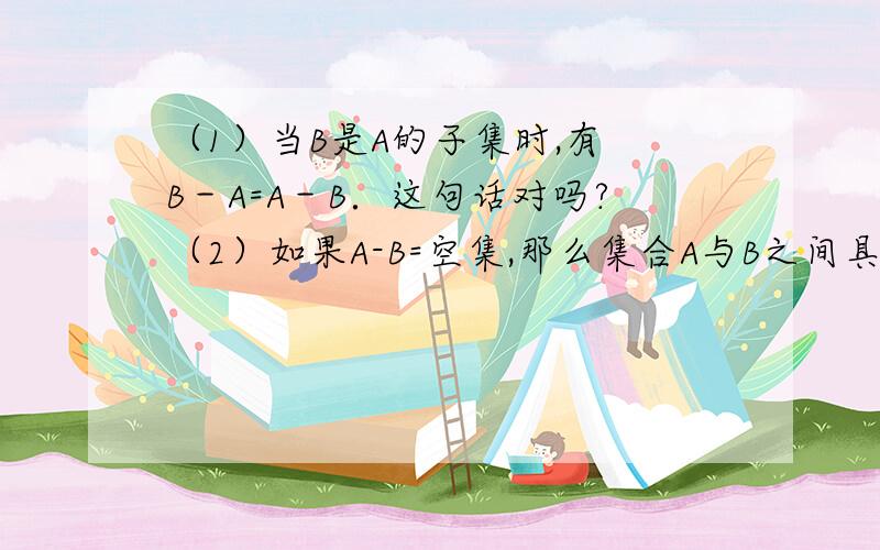 （1）当B是A的子集时,有 B－A=A－B．这句话对吗?（2）如果A-B=空集,那么集合A与B之间具有怎样的关系?