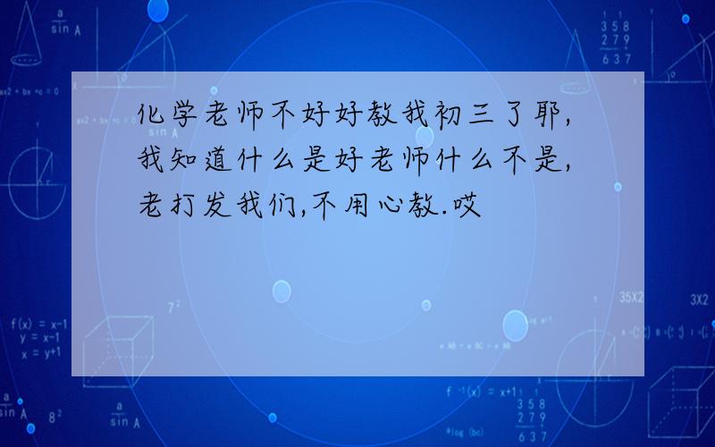 化学老师不好好教我初三了耶,我知道什么是好老师什么不是,老打发我们,不用心教.哎