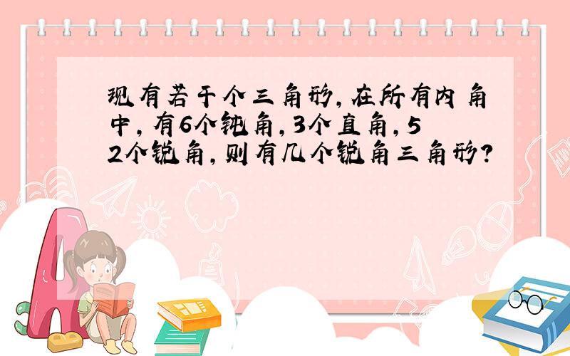 现有若干个三角形,在所有内角中,有6个钝角,3个直角,52个锐角,则有几个锐角三角形?