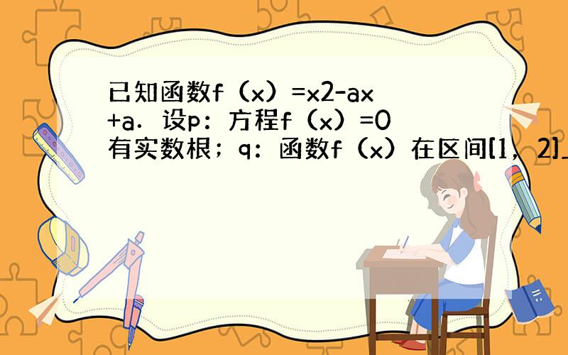 已知函数f（x）=x2-ax+a．设p：方程f（x）=0有实数根；q：函数f（x）在区间[1，2]上是增函数．若p和q有