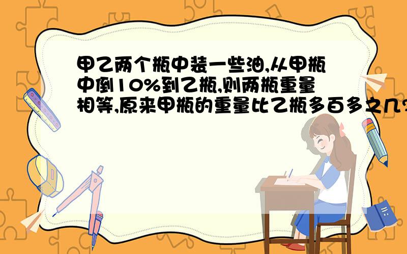 甲乙两个瓶中装一些油,从甲瓶中倒10%到乙瓶,则两瓶重量相等,原来甲瓶的重量比乙瓶多百多之几?