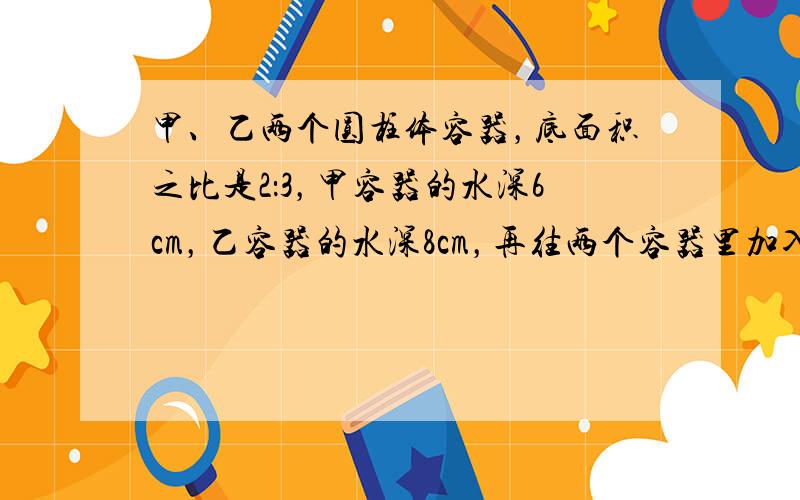 甲、乙两个圆柱体容器，底面积之比是2：3，甲容器的水深6cm，乙容器的水深8cm，再往两个容器里加入同样的水，直到水深相