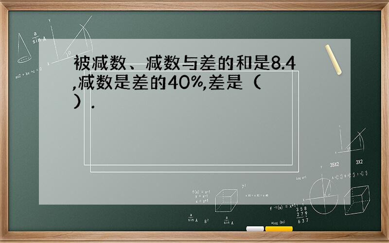 被减数、减数与差的和是8.4,减数是差的40%,差是（ ）.