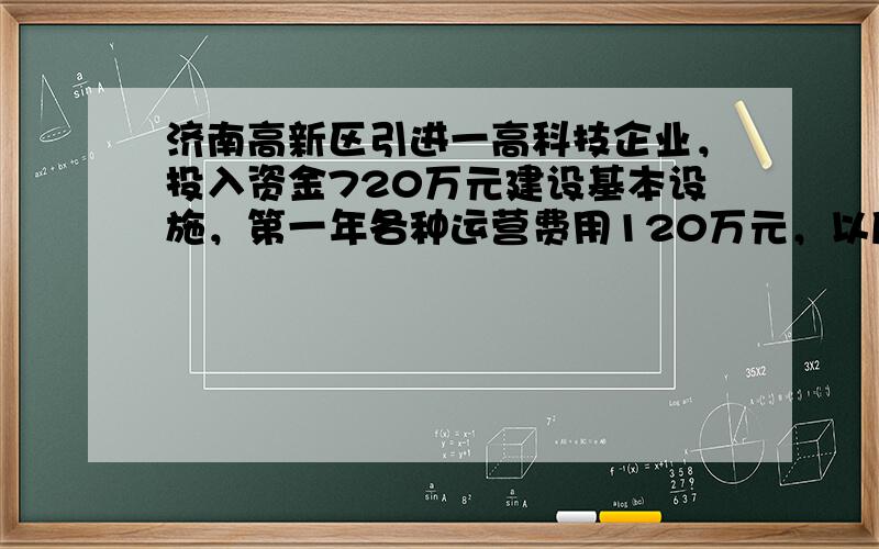 济南高新区引进一高科技企业，投入资金720万元建设基本设施，第一年各种运营费用120万元，以后每年增加40万元；每年企业