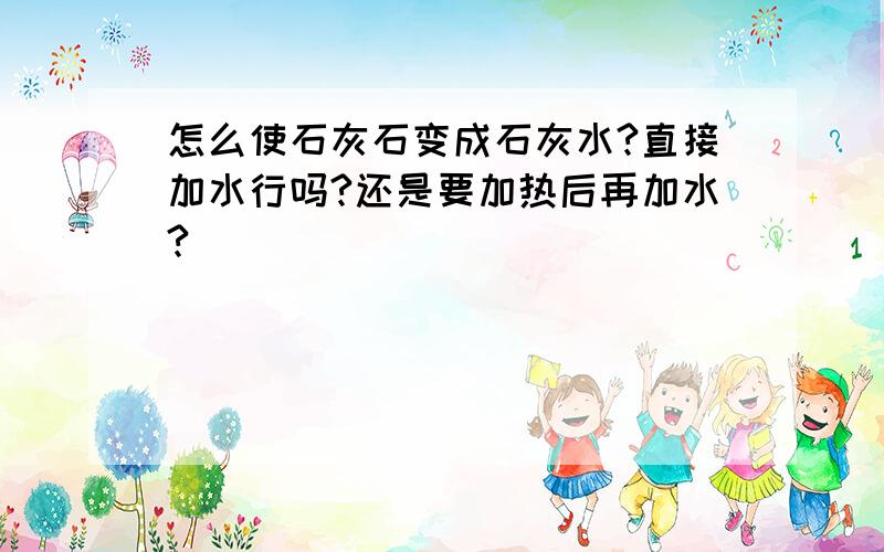 怎么使石灰石变成石灰水?直接加水行吗?还是要加热后再加水?