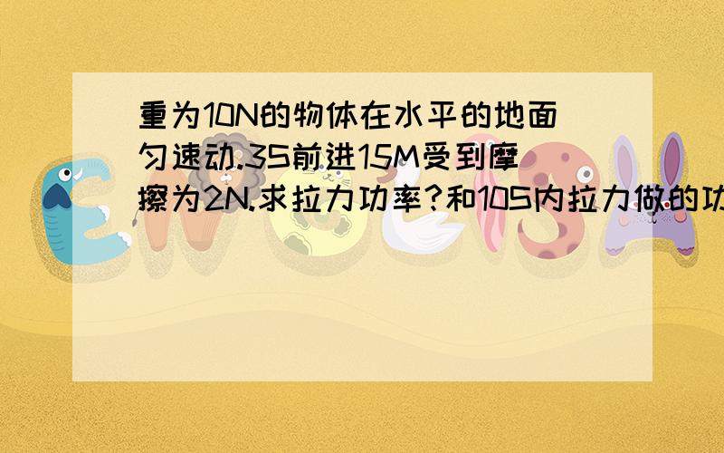 重为10N的物体在水平的地面匀速动.3S前进15M受到摩擦为2N.求拉力功率?和10S内拉力做的功?具体解题方法