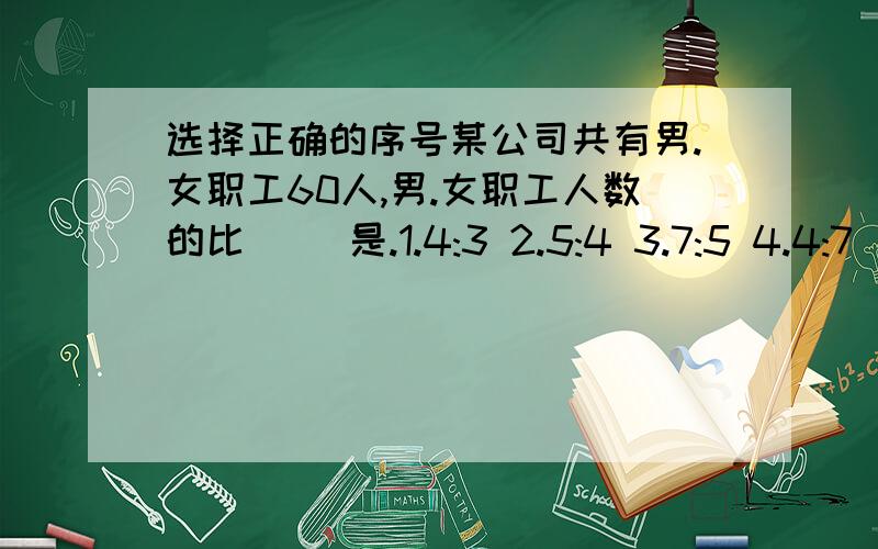 选择正确的序号某公司共有男.女职工60人,男.女职工人数的比( )是.1.4:3 2.5:4 3.7:5 4.4:7