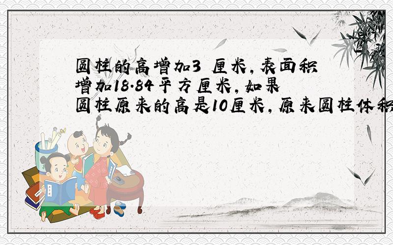 圆柱的高增加3 厘米,表面积增加18.84平方厘米,如果圆柱原来的高是10厘米,原来圆柱体积是多少立方厘米?