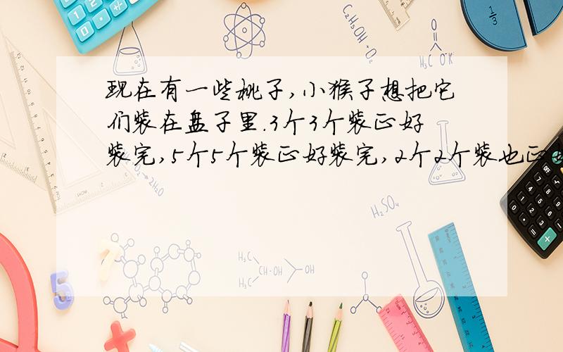 现在有一些桃子,小猴子想把它们装在盘子里.3个3个装正好装完,5个5个装正好装完,2个2个装也正好装完.