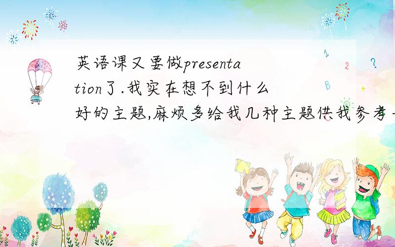 英语课又要做presentation了.我实在想不到什么好的主题,麻烦多给我几种主题供我参考一下.