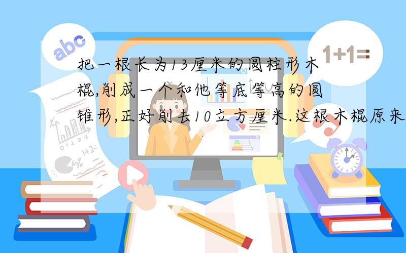 把一根长为13厘米的圆柱形木棍,削成一个和他等底等高的圆锥形,正好削去10立方厘米.这根木棍原来的体积是多少立方厘米